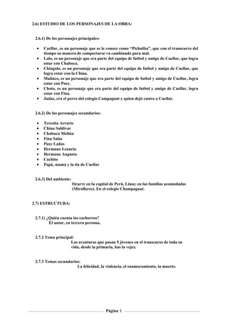 2.6) ESTUDIO DE LOS PERSONAJES DE LA OBRA:


 2.6.1) De los personajes principales:

  •   Cuéllar, es un personaje que se le conoce como “Pichulita”, que con el transcurro del
      tiempo su manera de comportarse va cambiando para mal.
  •   Lalo, es un personaje que era parte del equipo de futbol y amigo de Cuellar, que logra
      estar con Chabuca.
  •   Chingolo, es un personaje que era parte del equipo de futbol y amigo de Cuellar, que
      logra estar con la China.
  •   Mañuco, es un personaje que era parte del equipo de futbol y amigo de Cuellar, logra
      estar con Pusy.
  •   Choto, es un personaje que era parte del equipo de futbol y amigo de Cuellar, logra
      estar con Fina.
  •   Judas, era el perro del colegio Campagnat y quien dejó castro a Cuellar.


 2.6.2) De los personajes secundarios:

  •   Teresita Arrarte
  •   China Saldívar
  •   Chabuca Molina
  •   Fina Salas
  •   Pusy Lañas
  •   Hermano Leoncio
  •   Hermano Augusto
  •   Cachito
  •   Papá, mamá y la tía de Cuellar


 2.6.3) Del ambiente:
                        Ocurre en la capital de Perú, Lima; en las familias acomodadas
                        (Miraflores). En el colegio Champagnat.


2.7) ESTRUCTURA:


 2.7.1) ¿Quién cuenta los cachorros?
         El autor, en tercera persona.


 2.7.2 Tema principal:
                    Las aventuras que pasan 5 jóvenes en el transcurso de toda su
                    vida, desde la primaria, has la vejez.


 2.7.3 Temas secundarios:
                       La felicidad, la violencia, el enamoramiento, la muerte.




                                          Página 5
 