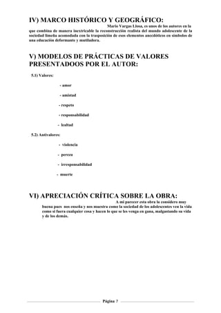 IV) MARCO HISTÓRICO Y GEOGRÁFICO:
                                          Mario Vargas Llosa, es unos de los autores en la
que combina de manera inextricable la reconstrucción realista del mundo adolescente de la
sociedad limeña acomodada con la trasposición de esos elementos anecdóticos en símbolos de
una educación deformante y mutiladora.



V) MODELOS DE PRÁCTICAS DE VALORES
PRESENTADOOS POR EL AUTOR:
 5.1) Valores:

                  - amor

                  - amistad

                  - respeto

                  - responsabilidad

                 - lealtad

 5.2) Antivalores:

                  - violencia

                 - pereza

                 - irresponsabilidad

                 - muerte




VI) APRECIACIÓN CRÍTICA SOBRE LA OBRA:
                                                 A mi parecer esta obra la considero muy
       buena pues nos enseña y nos muestra como la sociedad de los adolescentes ven la vida
       como si fuera cualquier cosa y hacen lo que se les venga en gana, malgastando su vida
       y de los demás.




                                         Página 7
 