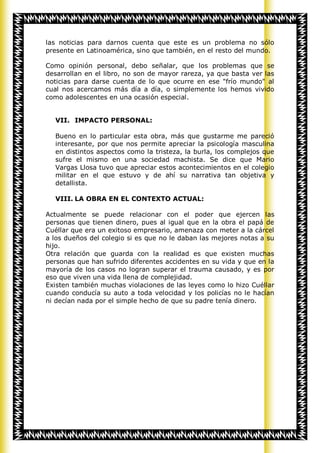 las noticias para darnos cuenta que este es un problema no sólo
presente en Latinoamérica, sino que también, en el resto del mundo.

Como opinión personal, debo señalar, que los problemas que se
desarrollan en el libro, no son de mayor rareza, ya que basta ver las
noticias para darse cuenta de lo que ocurre en ese "frío mundo" al
cual nos acercamos más día a día, o simplemente los hemos vivido
como adolescentes en una ocasión especial.


  VII. IMPACTO PERSONAL:

  Bueno en lo particular esta obra, más que gustarme me pareció
  interesante, por que nos permite apreciar la psicología masculina
  en distintos aspectos como la tristeza, la burla, los complejos que
  sufre el mismo en una sociedad machista. Se dice que Mario
  Vargas Llosa tuvo que apreciar estos acontecimientos en el colegio
  militar en el que estuvo y de ahí su narrativa tan objetiva y
  detallista.

  VIII. LA OBRA EN EL CONTEXTO ACTUAL:

Actualmente se puede relacionar con el poder que ejercen las
personas que tienen dinero, pues al igual que en la obra el papá de
Cuéllar que era un exitoso empresario, amenaza con meter a la cárcel
a los dueños del colegio si es que no le daban las mejores notas a su
hijo.
Otra relación que guarda con la realidad es que existen muchas
personas que han sufrido diferentes accidentes en su vida y que en la
mayoría de los casos no logran superar el trauma causado, y es por
eso que viven una vida llena de complejidad.
Existen también muchas violaciones de las leyes como lo hizo Cuéllar
cuando conducía su auto a toda velocidad y los policías no le hacían
ni decían nada por el simple hecho de que su padre tenía dinero.
 