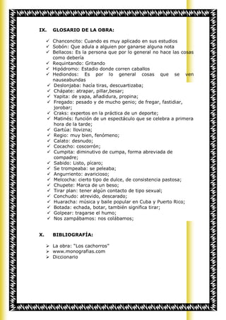 IX.    GLOSARIO DE LA OBRA:

      Chanconcito: Cuando es muy aplicado en sus estudios
      Sobón: Que adula a alguien por ganarse alguna nota
      Bellacos: Es la persona que por lo general no hace las cosas
       como debería
      Requintando: Gritando
      Hipódromo: Estadio donde corren caballos
      Hediondos: Es por lo general cosas que se ven
       nauseabundas
      Deslonjaba: hacía tiras, descuartizaba;
      Chápate: atrapar, pillar,besar;
      Yapita: de yapa, añadidura, propina;
      Fregado: pesado y de mucho genio; de fregar, fastidiar,
       jorobar;
      Craks: expertos en la práctica de un deporte;
      Matinés: función de un espectáculo que se celebra a primera
       hora de la tarde;
      Gartúa: llovizna;
      Regio: muy bien, fenómeno;
      Calato: desnudo;
      Cocacho: coscorrón;
      Cumpita: diminutivo de cumpa, forma abreviada de
       compadre;
      Sabido: Listo, pícaro;
      Se trompeaba: se peleaba;
      Angurriento: avaricioso;
      Melcocha: cierto tipo de dulce, de consistencia pastosa;
      Chupete: Marca de un beso;
      Tirar plan: tener algún contacto de tipo sexual;
      Conchudo: atrevido, descarado;
      Huaracha: música y baile popular en Cuba y Puerto Rico;
      Botada: echada, botar, también significa tirar;
      Golpear: tragarse el humo;
      Nos zampábamos: nos colábamos;


X.     BIBLIOGRAFÍA:

      La obra: “Los cachorros”
      www.monografias.com
      Diccionario
 