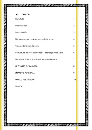 XI.   INDICE:

Carártula                                            1


Presentación                                         2


Introducción                                         3


Datos generales - Argumento de la obra:              4


Trascendencia de la obra:                            5


Estructura de “Los cachorros” - Mensaje de la Obra   6


Menciona 6 hechos más saltantes de la obra           7


GLOSARIO DE LA OBRA                                  8


IMPACTO PERSONAL:                                    9


MARCO HISTÓRICO:                                     10


INDICE                                               11
 
