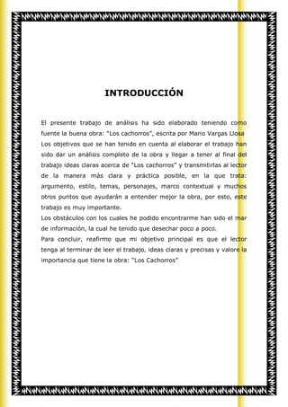 INTRODUCCIÓN


El presente trabajo de análisis ha sido elaborado teniendo como
fuente la buena obra: “Los cachorros”, escrita por Mario Vargas Llosa
Los objetivos que se han tenido en cuenta al elaborar el trabajo han
sido dar un análisis completo de la obra y llegar a tener al final del
trabajo ideas claras acerca de “Los cachorros” y transmitirlas al lector
de la manera más clara y práctica posible, en la que trata:
argumento, estilo, temas, personajes, marco contextual y muchos
otros puntos que ayudarán a entender mejor la obra, por esto, este
trabajo es muy importante.
Los obstáculos con los cuales he podido encontrarme han sido el mar
de información, la cual he tenido que desechar poco a poco.
Para concluir, reafirmo que mi objetivo principal es que el lector
tenga al terminar de leer el trabajo, ideas claras y precisas y valore la
importancia que tiene la obra: “Los Cachorros”
 