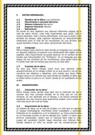 I.    DATOS GENERALES:

1.1      Nombre de la Obra: Los cachorros
1.2      Movimiento o escuela literaria:
1.3      Género Literario: Narrativo
1.4      Especie Literaria: Novela
1.5      Estructura:
Se divide en seis capítulos que abarcan diferentes etapas de la
vida de estos chicos, unas más importantes que otras, más o
menos extensas, más o menos dificultosas. Creo que el autor lo ha
dividido así porque cada capítulo representa un descubrimiento
importante para la vida de los muchachos. Es una división que
ayuda también a hacer una mejor comprensión del texto.

1.6      Lenguaje:
Mario Vargas Llosa utiliza en esta novela un lenguaje muy extraño,
en algunos capítulos se parecía una combinación del inglés con el
español, esto mayormente se puede apreciar en el nombre de los
locales que frecuentaban con “Embassy”. Es un lenguaje que usa
jergas (en los nombres de los muchachos), para poder hacer así
un tanto más real los hechos que ocurren en esta obra

1.7      Fuentes de la obra:
Se dice que Mario Vargas Llosa tuvo que apreciar estos
acontecimientos en el colegio militar en el que estuvo y de ahí su
narrativa tan objetiva y detallista, otra fuente que tiene Mario
Vargas Llosa es un artículo que leyó donde se relataba el daño que
le había hecho un perro a un recién nacido en un pueblecito de los
andes.

II.   DESCRIPCIÓN:

2.1      Intención de la obra:
Mario Vargas Llosa escribe esta obra con la intención de dar a
conocer que hay curiosas heridas en la vida que en vez de
cerrarse, se van abriendo con el tiempo, y es bueno siempre no
quedarse con ese trauma pues podríamos acabar como acabo su
vida este joven del cual se habla.

2.2       Argumento de la obra:
La historia se basa, en la vida de Cuellar, un niño que al ingresar
al colegio Champagnat, manifiesta tener cualidades y actitudes
brillantes en lo académico y en lo deportivo, su futuro prominente
se ve frustrado cuando un día es atacado por "judas" un perro que
termina castrándolo. Hecho que lo marcará para toda la vida.
Luego del accidente Cuéllar sigue teniendo una infancia feliz.
Siendo todavía un niño no puede ver las consecuencias del
 
