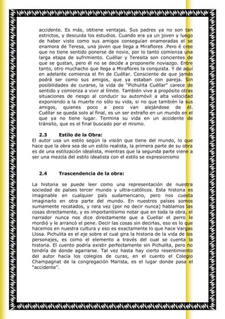 accidente. Es más, obtiene ventajas. Sus padres ya no son tan
   estrictos, y descuida los estudios. Cuando era ya un joven y luego
   de haber visto como sus amigos conseguían enamoradas el se
   enamora de Teresa, una joven que llega a Miraflores .Pero é cree
   que no tiene sentido ponerse de novio, por lo tanto comienza una
   larga etapa de sufrimiento. Cuéllar y Teresita son concientes de
   que se gustan, pero él no se decide a proponerle noviazgo. Entre
   tanto, otro muchacho que llega a Miraflores la conquista. Y de aquí
   en adelante comienza el fin de Cuéllar. Consciente de que jamás
   podrá ser como sus amigos, que ya estaban con pareja. Sin
   posibilidades de curarse, la vida de "Pichulita Cuéllar" carece de
   sentido y comienza a vivir al límite. También vive a propósito otras
   situaciones de riesgo al conducir su automóvil a alta velocidad
   exponiendo a la muerte no sólo su vida, si no que también la sus
   amigos, quienes poco a poco van alejándose de él.
   Cuéllar se queda solo al final, es un ser extraño en un mundo en el
   que ya no tiene lugar. Termina su vida en un accidente de
   tránsito, que es el final buscado por el mismo.

   2.3     Estilo de la Obra:
El autor usa un estilo según la visión que tiene del mundo, lo que
hace que la obra sea de un estilo realista, la primera parte de su obra
es de una estilización idealista, mientras que la segunda parte viene a
ser una mezcla del estilo idealista con el estilo se expresionismo


   2.4      Trascendencia de la obra:

La historia se puede leer como una representación de nuestra
sociedad de países tercer mundo y ultra-católicos. Esta historia es
imaginable en cualquier país sudamericano, pero nos cuesta
imaginarlo en otra parte del mundo. En nuestros países somos
sumamente recatados, y rara vez (por no decir nunca) hablamos las
cosas directamente, y es importantísimo notar que en toda la obra, el
narrador nunca nos dice directamente que a Cuellar el perro le
mordió y le arrancó el pene. Decir las cosas sin decirlas, eso es lo que
hacemos en nuestra cultura y eso es exactamente lo que hace Vargas
Llosa. Pichulita es el eje sobre el cual gira la historia de la vida de los
personajes, es como el elemento a través del cual se cuenta la
historia. El cuento podría existir perfectamente sin Pichulita, pero no
tendría de donde agarrarse. Tal vez hasta hay cierto resentimiento
del autor hacia los colegios de curas, en el cuento el Colegio
Champagnat de la congregación Marista, es el lugar donde pasa el
“accidente”.
 