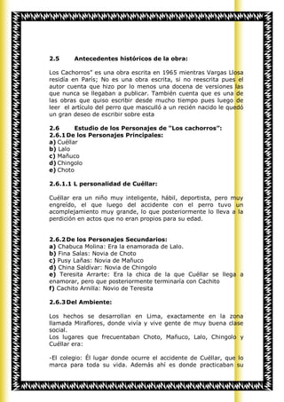 2.5     Antecedentes históricos de la obra:

Los Cachorros” es una obra escrita en 1965 mientras Vargas Llosa
residía en París; No es una obra escrita, si no reescrita pues el
autor cuenta que hizo por lo menos una docena de versiones las
que nunca se llegaban a publicar. También cuenta que es una de
las obras que quiso escribir desde mucho tiempo pues luego de
leer el artículo del perro que masculló a un recién nacido le quedó
un gran deseo de escribir sobre esta

2.6      Estudio de los Personajes de “Los cachorros”:
2.6.1 De los Personajes Principales:
a) Cuéllar
b) Lalo
c) Mañuco
d) Chingolo
e) Choto

2.6.1.1 L personalidad de Cuéllar:

Cuéllar era un niño muy inteligente, hábil, deportista, pero muy
engreído, el que luego del accidente con el perro tuvo un
acomplejamiento muy grande, lo que posteriormente lo lleva a la
perdición en actos que no eran propios para su edad.


2.6.2 De los Personajes Secundarios:
a) Chabuca Molina: Era la enamorada de Lalo.
b) Fina Salas: Novia de Choto
c) Pusy Lañas: Novia de Mañuco
d) China Saldívar: Novia de Chingolo
e) Teresita Arrarte: Era la chica de la que Cuéllar se llega a
enamorar, pero que posteriormente terminaría con Cachito
f) Cachito Arnilla: Novio de Teresita

2.6.3 Del Ambiente:

Los hechos se desarrollan en Lima, exactamente en la zona
llamada Miraflores, donde vivía y vive gente de muy buena clase
social.
Los lugares que frecuentaban Choto, Mañuco, Lalo, Chingolo y
Cuéllar era:

-El colegio: Él lugar donde ocurre el accidente de Cuéllar, que lo
marca para toda su vida. Además ahí es donde practicaban su
 