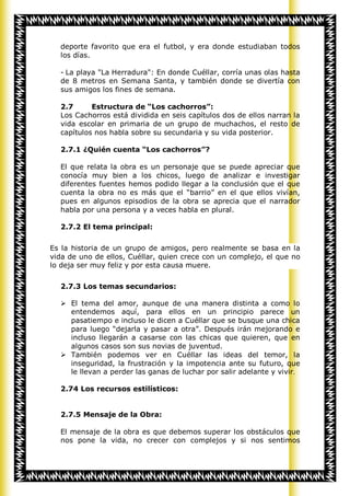 deporte favorito que era el futbol, y era donde estudiaban todos
  los días.

  - La playa "La Herradura": En donde Cuéllar, corría unas olas hasta
  de 8 metros en Semana Santa, y también donde se divertía con
  sus amigos los fines de semana.

  2.7      Estructura de “Los cachorros”:
  Los Cachorros está dividida en seis capítulos dos de ellos narran la
  vida escolar en primaria de un grupo de muchachos, el resto de
  capítulos nos habla sobre su secundaria y su vida posterior.

  2.7.1 ¿Quién cuenta “Los cachorros”?

  El que relata la obra es un personaje que se puede apreciar que
  conocía muy bien a los chicos, luego de analizar e investigar
  diferentes fuentes hemos podido llegar a la conclusión que el que
  cuenta la obra no es más que el “barrio” en el que ellos vivían,
  pues en algunos episodios de la obra se aprecia que el narrador
  habla por una persona y a veces habla en plural.

  2.7.2 El tema principal:


Es la historia de un grupo de amigos, pero realmente se basa en la
vida de uno de ellos, Cuéllar, quien crece con un complejo, el que no
lo deja ser muy feliz y por esta causa muere.


  2.7.3 Los temas secundarios:

   El tema del amor, aunque de una manera distinta a como lo
    entendemos aquí, para ellos en un principio parece un
    pasatiempo e incluso le dicen a Cuéllar que se busque una chica
    para luego “dejarla y pasar a otra”. Después irán mejorando e
    incluso llegarán a casarse con las chicas que quieren, que en
    algunos casos son sus novias de juventud.
   También podemos ver en Cuéllar las ideas del temor, la
    inseguridad, la frustración y la impotencia ante su futuro, que
    le llevan a perder las ganas de luchar por salir adelante y vivir.

  2.74 Los recursos estilísticos:


  2.7.5 Mensaje de la Obra:

  El mensaje de la obra es que debemos superar los obstáculos que
  nos pone la vida, no crecer con complejos y si nos sentimos
 