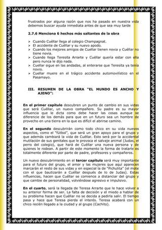 frustrados por alguna razón que nos ha pasado en nuestra vida
   debemos buscar ayuda inmediata antes de que sea muy tarde

   2.7.6 Menciona 6 hechos más saltantes de la obra

    Cuando Cuéllar llega al colegio Champagnat.
    El accidente de Cuéllar y su nuevo apodo.
    Cuando los mejores amigos de Cuellar tienen novia y Cuéllar no
     tiene novia.
    Cuando llega Teresita Arrarte y Cuéllar quería estar con ella
     pero nunca le dijo nada.
    Cuellar sigue en las andadas, al enterarse que Teresita ya tenía
     novio.
    Cuellar muere en el trágico accidente automovilístico en el
     Pasamayo.


   III.   RESUMEN DE LA OBRA “EL MUNDO ES ANCHO Y
          AJENO”:


En el primer capítulo descubren un punto de cambio en sus vidas
que será Cuéllar, un nuevo compañero. Su padre es su mayor
influencia que le dicta como debe hacer las cosas aunque se
diferencie de los demás para que en un futuro sea un hombre de
provecho en una tierra en la que es difícil el abrirse camino.

En el segundo descubrirán como todo chico en su vida nuevos
aspectos, como el “fútbol”, que será un gran apoyo para el grupo y
que además cambiará la vida de Cuéllar. Esto será por la accidental
mutilación de sus genitales que le provoca el salvaje animal (Judas, el
perro del colegio), que hará de Cuéllar una nueva persona y de
quienes le rodean. A partir de este momento la forma de tratarle es
totalmente diferente por parte de padre, profesores y compañeros.

Un nuevo descubrimiento en el tercer capítulo será muy importante
para el futuro del grupo, el amor y las mujeres que aquí aparecen
marcarán el resto de sus vidas y en especial la de “Pichulita” (el mote
con el que bautizarán a Cuéllar después de lo de Judas). Estas
influencias, hacen que Cuéllar se comience a distanciar del grupo y
que cambie de personalidad, volviéndose agresivo e impulsivo.

En el cuarto, será la llegada de Teresa Arrarte que le hace volver a
su anterior forma de ser. La falta de decisión y el miedo a hablar de
su problema hacen que Cuéllar no se decida a pedirla salir. El tiempo
pasa y hace que Teresa pierda el interés. Teresa acabará con un
chico recién llegado a la ciudad y al grupo (Cachito).
 