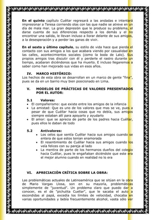 En el quinto capítulo Cuéllar regresará a las andadas e intentará
impresionar a Teresa corriendo olas con las que nadie se atreve en un
día de mala mar. La gran depresión que le produce su problema, el
darse cuenta de sus diferencias respecto a los demás y el no
encontrar una salida, le llevan incluso a llorar delante de sus amigos,
a la desesperación y a perder las ganas de vivir.

En el sexto y último capítulo, su estilo de vida hace que pierda el
contacto con sus amigos a los que acabara viendo por casualidad en
las calles, acontecimientos sociales (como la boda de Lalo). Sus
propios amigos tras discutir con él y perderle el rastro durante un
tiempo, acabaran diciéndonos que ha muerto. E incluso llegaremos a
saber como han mejorado sus vidas en esos años.

   IV. MARCO HISTÓRICO:
Los hechos de esta obra se desarrollan en un marco de gente “fina”,
pues se da en un barrio muy bien posicionado en Lima.

   V.    MODELOS DE PRÁCTICAS DE VALORES PRESENTADOS
         POR EL AUTOR:

   5.1      Valores:
      El compañerismo: que existe entre los amigos de la infancia
      La amistad: Que es uno de los valores que mas se ve, pues a
      pesar de que Cuéllar hacia cosas que no debía, sus amigos
      siempre estaban allí para apoyarlo y ayudarlo
      El amor: que se aprecia de parte de los padres hacia Cuéllar,
      pues ellos le daban de todo

   5.2     Antivalores:
           Los celos que sentía Cuéllar hacia sus amigos cuando se
           entera de que estos tenían enamorada
           El resentimiento de Cuéllar hacia sus amigos cuando los
           veía felices con su pareja al lado
           La mentira de parte de los hermanos dueños del colegio
           hacia Cuéllar, pues le engañaban diciéndole que este era
           el mejor alumno cuando en realidad no lo era



   VI.   APRECIACIÓN CRÍTICA SOBRE LA OBRA:

Las problemáticas actuales de Latinoamérica que se sitúan en la obra
de Mario Vargas Llosa, son en su mayoría, problemáticas
simplemente de "juventud". Un problema claro que puedo dar a
conocer, es el de "pichulita Cuellar", que le sacaba el auto a
escondidas al papá, excedía los límites de velocidad, chocaba en
varias oportunidades y bebía frecuentemente alcohol, vasta sólo ver
 
