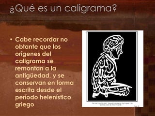 ¿Qué es un caligrama?Cabe recordar no obtante que los orígenes del caligrama se remontan a la antigüedad, y se conservan en forma escrita desde el período helenístico griego