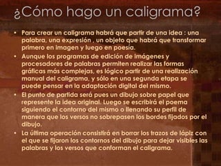 ¿Cómo hago un caligrama?Para crear un caligrama habrá que partir de una idea : una palabra, una expresión , un objeto que habrá que transformar primero en imagen y luego en poesía.Aunque los programas de edición de imágenesy procesadores de palabras permiten realizar las formas gráficas más complejas, es lógico partir de una realización manual del caligrama, y sólo en una segunda etapa se puede pensar en la adaptación digitaldel mismo.El punto de partida será pues un dibujo sobre papel que represente la idea original. Luego se escribirá el poema siguiendo el contorno del mismo o llenando su perfil de manera que los versos no sobrepasen los bordes fijados por el dibujo.La última operación consistirá en borrar los trazos de lápiz con el que se fijaron los contornos del dibujo para dejar visibles las palabras y los versos que conforman el caligrama.