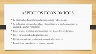 ASPECTOS ECONOMICOS:
• Se practicaban la agricultura, la manufactura y el comercio.
• Se cultivaban cereales, hortalizas y legumbres, y se criaban animales en
granjas pequeñas y medianas.
• Estas granjas contaban esencialmente con mano de obra familiar.
• En el sur dominaban las plantaciones.
• En las plantaciones se utilizaba mano de obra esclava.
• La actividad manufacturera era muy variada.
 