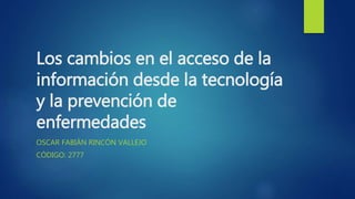 Los cambios en el acceso de la
información desde la tecnología
y la prevención de
enfermedades
OSCAR FABIÁN RINCÓN VALLEJO
CÓDIGO: 2777
 