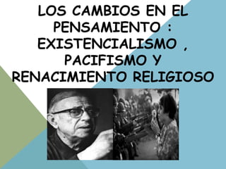 LOS CAMBIOS EN EL
PENSAMIENTO :
EXISTENCIALISMO ,
PACIFISMO Y
RENACIMIENTO RELIGIOSO
 