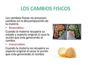 LOS CAMBIOS FISICOS
Los cambios físicos no provocan
cambios en la descomposición de
la materia
• Reversibles:
Cuando la materia recupera su
estado y aspecto original si cesa la
acción que esta generando el
cambio
• Irreversibles:
Cuando la materia no recupera su
aspecto original al cesar la acción
que esta generando el cambio
 