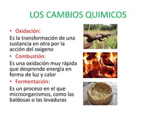 LOS CAMBIOS QUIMICOS
• Oxidación:
Es la transformación de una
sustancia en otra por la
acción del oxigeno
• Combustión:
Es una oxidación muy rápida
que desprende energía en
forma de luz y calor
• Fermentación:
Es un proceso en el que
microorganismos, como las
baldosas o las levaduras
 