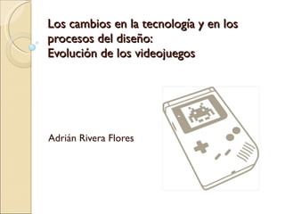 Los cambios en la tecnología y en los procesos del diseño: Evolución de los videojuegos Adrián Rivera Flores 