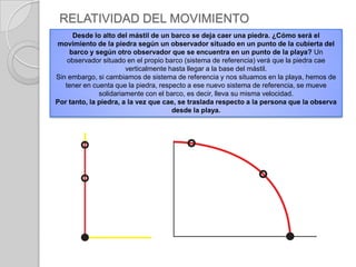 Un cuerpo se mueve si cambia su posición con respecto al sistema de referencia, en caso contrario está en reposo.RELATIVIDAD DEL MOVIMIENTOE l movimiento es relativo, pues depende del sistema de referencia utilizado. No hay reposo absoluto, pues todos los sistemas de referencia se encuentran en movimiento. 