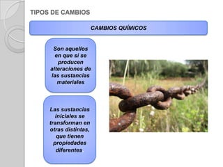 TIPOS DE CAMBIOS CAMBIOS QUÍMICOSSon aquellos en que si se producen alteraciones de las sustancias materialesLas sustancias iniciales se transforman en otras distintas, que tienen propiedades diferentes.