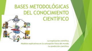 BASES METODOLÓGICAS
DEL CONOCIMIENTO
CIENTÍFICO
•La explicación científica.
•Modelos explicativos en la concepción física del mundo.
•La predicción científica.
 