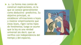  a.- La forma mas común de
construir explicaciones, es la
que se conoce generalmente
como deductivo –predictiva. Su
objetivo principal, es
establecer afirmaciones o leyes
y mostrar empíricamente que
estas leyes, rigen varios tipos
de fenómenos; luego se asume
que la ley es una verdad
universal (es decir, que se
verifica con independencia del
tiempo y del espacio).
 