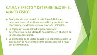 CAUSA Y EFECTO Y DETERMINISMO EN EL
MUNDO FISICO
 Cualquier sistema casual, si esta bien definido es
determinista en el sentido matemático y por tanto las
conclusiones se derivan de los enunciados iniciales..
 La lógica de la casualidad implica soluciones
deterministas, se ha utilizado no obstante en el apoyo de
la tesis mas sustancial.
 La existencia de la lógica causal y su importancia para la
explicación se ha utilizado como prueba directa a favor
del determinismo.
 