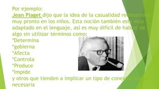 Por ejemplo:
Jean Piaget dijo que la idea de la casualidad redesarrollo
muy pronto en los niños. Esta noción también esta muy
adaptado en el lenguaje, así es muy difícil de hablar de
algo sin utilizar términos como:
*Determina
*gobierna
*Afecta
*Controla
*Produce
*Impide
y otros que tienden a implicar un tipo de conexión causal
necesaria
 