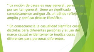 * La noción de causa es muy general, pero en parte
por ser tan general, tiene un significado
completamente antiguo .Es un pálido reflejo de un
amplio y confuso debate filosófico.
* En consecuencia la casualidad significa cosas
distintas para diferentes personas y el uso del
marco causal evidentemente implica cosas
diferentes para personas diferentes.
 