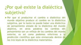 ¿Por qué existe la dialéctica
subjetiva?
 Por que al producirse el cambio o dialéctica del
mundo objetivo produce el cambio en la dialéctica
subjetiva, por lo tanto no puede haber una dialéctica
de pensamiento aislado de la dialéctica del mundo
objetivo, en otras palabras los cambios del
pensamiento son un reflejo de los cambios del mundo
exterior, es así como podemos referirnos a la
predicción científica que esta enmarcada dentro de
las tres leyes de la dialéctica materialista.
 