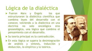 Lógica de la dialéctica
 Fueron Marx y Engels los que
estructuraron la dialéctica científica que
combina leyes del desarrollo con el
conocer, volviendo a la dialéctica en una
doctrina no solo oncológica sino
gnoseológica, una lógica que combina el
pensamiento con el desarrollo.
 Su teoría principal es la contradicción.
 En esta lógica se supera la desintegración
de análisis y síntesis, inducción y
deducción, lo empírico y lo teórico.
 