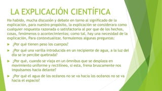 LA EXPLICACIÓN CIENTÍFICA
Ha habido, mucha discusión y debate en torno al significado de la
explicación, para nuestro propósito, la explicación se considerara como
cualquier respuesta razonada o satisfactoria al por que de los hechos,
cosas, fenómenos o acontecimientos; como tal, hay una necesidad de la
explicación, Para contextualizar, formulemos algunas preguntas:
 ¿Por qué tienen peso los cuerpos?
 ¿Por qué una varilla introducida en un recipiente de agua, a la luz del
día se le percibe quebrada?
 ¿Por qué, cuando se viaja en un ómnibus que se desplaza en
movimiento uniforme y rectilíneo, si esta, frena bruscamente nos
impulsamos hacia delante?
 ¿Por qué el agua de los océanos no se va hacia los océanos no se va
hacia el espacio?
 