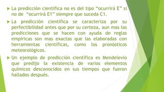  La predicción científica no es del tipo “ocurrirá E” si
no de “ocurrirá E1” siempre que suceda C1.
 La predicción científica se caracteriza por su
perfectibilidad antes que por su certeza, aun mas las
predicciones que se hacen con ayuda de reglas
empíricas son mas exactas que las elaboradas con
herramientas científicas, como los pronósticos
meteorológicos.
 Un ejemplo de predicción científica es Mendelevio
que predijo la existencia de varios elementos
químicos desconocidos en sus tiempos que fueron
hallados después.
 