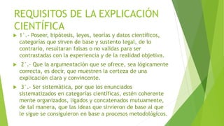 REQUISITOS DE LA EXPLICACIÓN
CIENTÍFICA
 1°.- Poseer, hipótesis, leyes, teorías y datos científicos,
categorías que sirven de base y sustento legal, de lo
contrario, resultaran falsas o no validas para ser
contrastadas con la experiencia y de la realidad objetiva.
 2°.- Que la argumentación que se ofrece, sea lógicamente
correcta, es decir, que muestren la certeza de una
explicación clara y convincente.
 3°.- Ser sistemática, por que los enunciados
sistematizados en categorías científicas, estén coherente
mente organizados, ligados y concatenados mutuamente,
de tal manera, que las ideas que sirvieron de base al que
le sigue se consiguieron en base a procesos metodológicos.
 