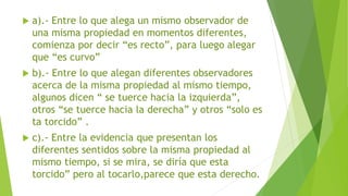 a).- Entre lo que alega un mismo observador de
una misma propiedad en momentos diferentes,
comienza por decir “es recto”, para luego alegar
que “es curvo”
 b).- Entre lo que alegan diferentes observadores
acerca de la misma propiedad al mismo tiempo,
algunos dicen “ se tuerce hacia la izquierda”,
otros “se tuerce hacia la derecha” y otros “solo es
ta torcido” .
 c).- Entre la evidencia que presentan los
diferentes sentidos sobre la misma propiedad al
mismo tiempo, si se mira, se diría que esta
torcido” pero al tocarlo,parece que esta derecho.
 