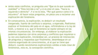  Antes estos conflictos, se pregunta uno “Que es lo que sucede en
realidad” o “Esta torcido o no”,y si es este el caso. “hacia la
izquierda o derecha” .Y si no lo esta, “Por qué parece como si lo
estuviera”. Al hacer estas preguntas, en pieza uno a reclamar una
explicación del fenómeno.
 En consecuencia, la explicación, es deducir un resultado
inesperado, fuente de conflicto o sorpresa, a esperado, Podríamos
explicar el fenómeno del palo en el agua, refiriéndonos a la ley de
Snell, y mostrar a si, que el fenómeno se repite siempre en las
mismas circunstancias. Sin embargo, al elaborar la explicación
podemos toparnos con otras sorpresas y conflictos que requieran a
su vez una explicación, iniciándose así, un proceso de interacción
de preguntas y respuestas que finalmente, desemboque en un
sistema organizado de conocimientos, al al que se tiene que
deducir, cuando necesitamos explicaciones validas a toda clase de
fenómenos, esto es, la concepción científica.
 