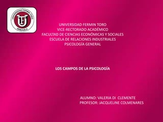 UNIVERSIDAD FERMIN TORO
VICE-RECTORADO ACADÉMICO
FACULTAD DE CIENCIAS ECONÓMICAS Y SOCIALES
ESCUELA DE RELACIONES INDUSTRIALES
PSICOLOGÍA GENERAL
LOS CAMPOS DE LA PSICOLOGÍA
ALUMNO: VALERIA DI CLEMENTE
PROFESOR: JACQUELINE COLMENARES
 