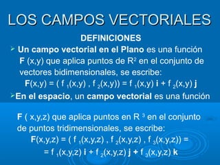 LOS CAMPOS VECTORIALESLOS CAMPOS VECTORIALES
DEFINICIONES
 Un campo vectorial en el Plano es una función
F (x,y) que aplica puntos de R2
en el conjunto de
vectores bidimensionales, se escribe:
F(x,y) = ( f 1(x,y) , f 2(x,y)) = f 1(x,y) i + f 2(x,y) j
En el espacio, un campo vectorial es una función
F ( x,y,z) que aplica puntos en R 3
en el conjunto
de puntos tridimensionales, se escribe:
F(x,y,z) = ( f 1(x,y,z) , f 2(x,y,z) , f 3(x,y,z)) =
= f 1(x,y,z) i + f 2(x,y,z) j + f 3(x,y,z) k
 