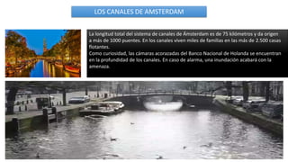 La longitud total del sistema de canales de Ámsterdam es de 75 kilómetros y da origen
a más de 1000 puentes. En los canales viven miles de familias en las más de 2.500 casas
flotantes.
Como curiosidad, las cámaras acorazadas del Banco Nacional de Holanda se encuentran
en la profundidad de los canales. En caso de alarma, una inundación acabará con la
amenaza.
LOS CANALES DE AMSTERDAM
 