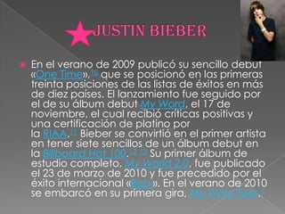 Justin bieberEn el verano de 2009 publicó su sencillo debut «One Time»,10 que se posicionó en las primeras treinta posiciones de las listas de éxitos en más de diez países. El lanzamiento fue seguido por el de su álbum debut My Word, el 17 de noviembre, el cual recibió críticas positivas y una certificación de platino por la RIAA.11 Bieber se convirtió en el primer artista en tener siete sencillos de un álbum debut en la Billboard Hot 100.12 13 Su primer álbum de estudio completo, My World 2.0, fue publicado el 23 de marzo de 2010 y fue precedido por el éxito internacional «Babi». En el verano de 2010 se embarcó en su primera gira, My Word Tour.7