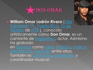 Don OmarWilliam Omar Ladrón Rivera (Villa Palmeras6 7 8 , Puerto Rico, 10 de febrero de1978 ), conocido artísticamente como Don Omar, es un cantante de reggaeton, actor. Asimismo ha grabado en géneros como salsa, mambo, música electrónica, bachata entre otros. También es cantautor, empresario y coordinador musical.9