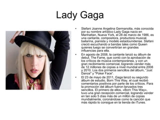 Lady Gaga Stefani Joanne Angelina Germanotta, más conocida por su nombre artístico Lady Gaga nacio en Manhattan, Nueva York, el 28 de marzo de 1986, es una cantante, compositora, productora musical, bailarina, pianista y modelo estadounidense. Stefani creció escuchando a bandas tales como Queen quienes luego se convertirían en grandes influencias para ella. En agosto de 2008, la cantante lanzó su álbum de debut, The Fame, que contó con la aprobación de los críticos de música contemporánea, y con un gran recibimiento comercial, logrando vender más de 12 millones de copias a nivel mundial entre 2008 y 2010. Los dos primeros sencillos del álbum, "Just Dance" y "Poker Face“. El 23 de mayo de 2011, Gaga lanzó su segundo álbum de estudio, Born This Way, el cual recibió comentarios positivos por parte de los críticos. Para la promoción del álbum fueron lanzados tres sencillos. El primero de ellos, «Born This Way», tuvo una gran recepción comercial, logrando vender en tan solo 5 días más de un millón de copias mundialmente, coronándose como la canción que más rápido lo consigue en la tienda de iTunes. 