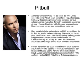 Pitbull Armando Christian Pérez (15 de enero de 1981), más conocido como Pitbull, es un cantante de Pop, electropop, hip hop y Reggaeton principalmente conocido por sus colaboraciones musicales. También ha grabado canciones de pop y house. Creció en Little Havana, una sección de Miami conocida por su gran población de cubanos. Hizo su debut oficial en la música en 2002 en un álbum de Lil Jon. Va a cabo varias mixtapes y finalmente por hacer para identificar su estilo, mezcla de hip-hop y el reggaeton (reggae cantado en español sobre los ritmos de Centroamérica y el Caribe). En 2004, Pitbull lanzó su álbum debut MIAMI (El dinero es un problema importante). Fue en noviembre del 2007 cuando Pitbull lanzó su tercer álbum llamado The Boatlift, el cual fue promocionado por la canción titulada Secret Admirer en el cual colaboró Lloyd. Luego fueron lanzados las canciones Go Girl y The Anthem. Hasta el 2009 Pitbull lleva 4 discos producidos. 