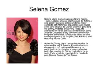 Selena Gomez Selena Marie Gomez nacio en Grand Prairie, Texas, Estados Unidos, el 22 de julio de 1992 es una actriz y cantante estadounidense mejor conocida por interpretar el papel de Alex Russo en la serie original de Disney Channel ganadora del Emmy, Wizards of Waverly Place. Ha aparecido en varias películas de televisión como Another Cinderella Story y Princess Protection Program, entre otras. Empezó su debut de cine como protagonista en las películas, Ramona and Beezus y Monte Carlo. Antes de Disney, tenía uno de los papeles de niños en Barney & Friends. Firmó un contrato discográfico con Hollywood Records y ha participado en las bandas sonoras de varias películas y series de Disney, incluida la de su serie. Es la vocalista principal de la banda de pop, Selena Gomez & The Scene. 
