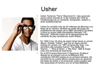 Usher Usher Terrence "Terry" Raymond IV, más conocido como Usher (nacido el 14 de octubre del 1978 en Chattanooga) es un cantante, compositor, bailarín y actor estadounidense. Usher ha vendido más de 45 millones de álbumes a lo largo de su carrera, también es parte del grupo de propietarios del equipo de la NBA Cleveland Cavaliers y tiene su propio sello discográfico llamado "US Records". Además Usher es el representante del cantante de pop canadiense Justin Bieber. En 1994 A los 16 años de edad Usher lanzó su primer álbum, titulado ''Usher'', que fue su disco menos exitoso en ventas. En 1997 se lanza My Way. Los sencillos más sonados fueron ''You Make Me Wanna...'', ''Nice & Slow'', y ''My Way'', Milk & Sugar creó una remezcla de este tema. En el 2010 lanza Raymond V Raymond. El álbum debutó en el número uno en la Billboard 200, vendiendo 329.000 copias en su primera semana. Se convirtió en su cuarto album consecutivo en alcanzar las listas de exitos y ha producido cuatro singles que han alcanzado el número uno en la lista Billboard. 