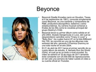 Beyonce Beyoncé Giselle Knowles nacio en Houston, Texas, el 4 de septiembre de 1981), conocida simplemente como Beyoncé, es una cantante y compositora de R&B, productora discográfica, bailarina y actriz estadounidense. Su carrera musical comenzó a finales de los 90s como la vocalista principal del grupo Destiny's Child. Beyoncé lanzó su primer álbum como solista en el año 2003, titulado Dangerously in Love, del cual se desprendieron sencillos como "Crazy in Love" y "Baby Boy", los cuales fueron #1 en la lista Billboard Hot 100, se convirtió en uno de los álbumes más exitosos del año, ganando 5 Premios Grammy en una sola noche en el año 2004. El 21 de abril de 2011 lanza el primer sencillo de su cuarto álbum de estudio, 4, llamado Run the World (Girls), el cual ya es un éxito a nivel mundial. Su video se extrenó el 18 de mayo de 2011 teniendo éxito constante con 25.000.000 de reproducciones en tan solo una semana de haber subido el video a su cuenta oficial en Youtube. 