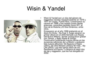 Wisin & Yandel Wisin & Yandel son un dúo del género de reggaeton nacidos respectivamente en 1978 y 1977 en Cayey, Puerto Rico. Comenzaron su carrera en 1998 y han estado juntos desde entonces, conocidos también como WY, el Dúo de la Historia y El Dúo Dinámico, entre otros. Empezaron en el año 1998 grabando en el disco DJ Dicky : No Fear 3, luego sacaron su primer albúm en el 2000 llamado Los Reyes Del Nuevo Milenio, donde consiguieron grabar con Tempo, y Baby Rasta & Gringo. Continuaron publicando nuevos temas en las sucesivas ediciones de La Misión y grabaron tres nuevos álbumes: De Nuevos a Viejos (2001), De Otra Manera (2002)y Mi Vida... My Life (2003). Los tres fueron disco de oro. Recibieron el Premio Tu Música al mejor dúo de rap y reggaetón, que les fue otorgado en 2002. 