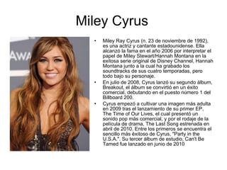 Miley Cyrus Miley Ray Cyrus (n. 23 de noviembre de 1992), es una actriz y cantante estadounidense. Ella alcanzó la fama en el año 2006 por interpretar el papel de Miley Stewart/Hannah Montana en la exitosa serie original de Disney Channel, Hannah Montana junto a la cual ha grabado los soundtracks de sus cuatro temporadas, pero todo bajo su personaje. En julio de 2008, Cyrus lanzó su segundo álbum, Breakout, el álbum se convirtió en un éxito comercial, debutando en el puesto número 1 del Billboard 200. Cyrus empezó a cultivar una imagen más adulta en 2009 tras el lanzamiento de su primer EP, The Time of Our Lives, el cual presentó un sonido pop más comercial, y por el rodaje de la película de drama, The Last Song estrenada en abril de 2010. Entre los primeros se encuentra el sencillo más éxitoso de Cyrus, "Party in the U.S.A.". Su tercer álbum de estudio, Can't Be Tamed fue lanzado en junio de 2010 