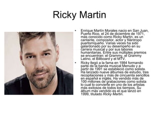 Ricky Martin Enrique Martín Morales nacio en San Juan, Puerto Rico, el 24 de diciembre de 1971, más conocido como Ricky Martin, es un cantante, compositor, actor y filántropo puertorriqueño. Varias veces ha sido galardonado por su desempeño en su carrera musical y por sus labores humanitarias. Entre sus múltiples premios se encuentran: el Grammy, el Grammy Latino, el Billboard y el MTV. Ricky llegó a la fama en 1984 formando parte de la banda musical Menudo y a partir de 1991 se estableció como solista. Ha lanzado nueve álbumes de estudio, tres recopilaciones y más de cincuenta sencillos en español e inglés. Ha vendido más de 100 millones de grabaciones como solista lo cual lo convierte en uno de los artistas más exitosos de todos los tiempos. Su álbum más vendido es el que lanzó en 1999, titulado  Ricky Martin . 