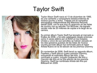 Taylor Swift Taylor Alison Swift nacio el 13 de diciembre de 1989, es una cantante y compositora estadounidense de música country y actriz. Trabaja con la compañía discográfica independiente Big Machine Records desde 2006, con la que hizo su aparición en las listas de country con su sencillo Tim McGraw. Ha logrado vender más de 20 millones de copias a lo largo de su carrera. Su primer álbum Taylor Swift fue lanzado al mercado a finales de 2006, y ha sido catalogado desde entonces como 4 veces platino por el RIAA en los Estados Unidos y cinco de sus sencillos se habían ubicado en los diez primeros puestos de las listas de música country.[2] Este álbum fue nominado para el mejor Artista Nuevo en la 50 edición de los premios Grammy En noviembre de 2008, Swift lanzó su segundo álbum, Fearless y Swift obtuvo cuatro premios Grammy, incluyendo el codiciado Álbum del Año, y fue nominado a cuatro, incluido Grabación del Año y Canción del Año en la 52a edición de los premios Grammy..Swift fue nombrada Artista del Año por Billboard en 2009. 