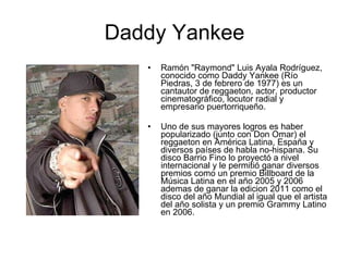 Daddy Yankee Ramón "Raymond" Luis Ayala Rodríguez, conocido como Daddy Yankee (Río Piedras, 3 de febrero de 1977) es un cantautor de reggaeton, actor, productor cinematográfico, locutor radial y empresario puertorriqueño. Uno de sus mayores logros es haber popularizado (junto con Don Omar) el reggaeton en América Latina, España y diversos países de habla no-hispana. Su disco Barrio Fino lo proyectó a nivel internacional y le permitió ganar diversos premios como un premio Billboard de la Música Latina en el año 2005 y 2006 ademas de ganar la edicion 2011 como el disco del año Mundial al igual que el artista del año solista y un premio Grammy Latino en 2006. 