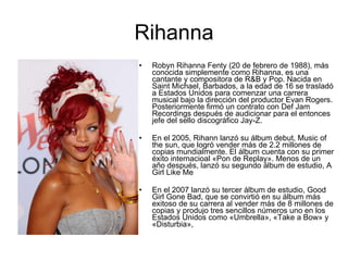 Rihanna Robyn Rihanna Fenty (20 de febrero de 1988), más conocida simplemente como Rihanna, es una cantante y compositora de R&B y Pop. Nacida en Saint Michael, Barbados, a la edad de 16 se trasladó a Estados Unidos para comenzar una carrera musical bajo la dirección del productor Evan Rogers. Posteriormente firmó un contrato con Def Jam Recordings después de audicionar para el entonces jefe del sello discográfico Jay-Z. En el 2005, Rihann lanzó su álbum debut, Music of the sun, que logró vender más de 2.2 millones de copias mundialmente. El álbum cuenta con su primer éxito internacioal «Pon de Replay». Menos de un año después, lanzó su segundo álbum de estudio, A Girl Like Me En el 2007 lanzó su tercer álbum de estudio, Good Girl Gone Bad, que se convirtió en su álbum más exitoso de su carrera al vender más de 8 millones de copias y produjo tres sencillos números uno en los Estados Unidos como «Umbrella», «Take a Bow» y «Disturbia»,  